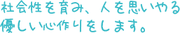 社会性を育み、人を思いやる 優しい心作りをします。