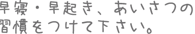 早寝・早起き、あいさつの  習慣をつけて下さい。